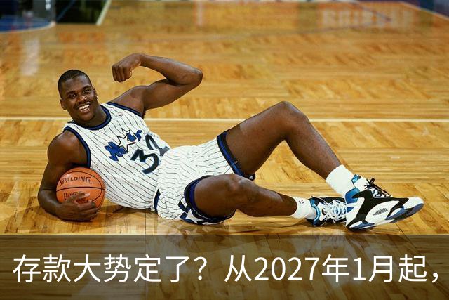 存款大势定了？从2027年1月起，银行存款利率，或将迎3个重大变动