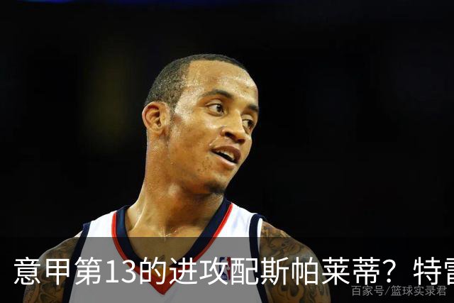 意甲第13的进攻配斯帕莱蒂？特雷维萨尼点名尤文引援